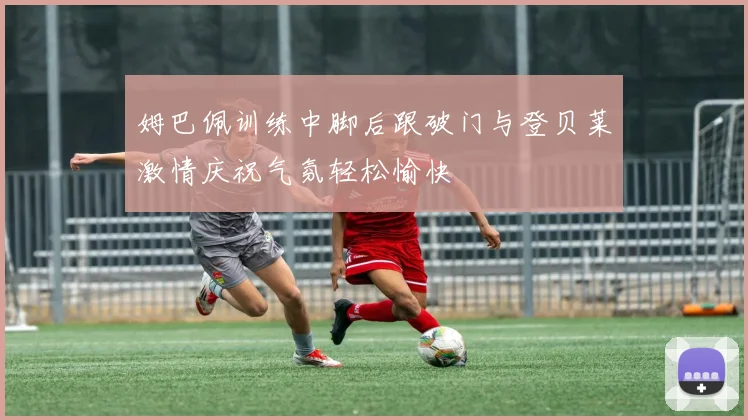 姆巴佩训练中脚后跟破门与登贝莱激情庆祝气氛轻松愉快
