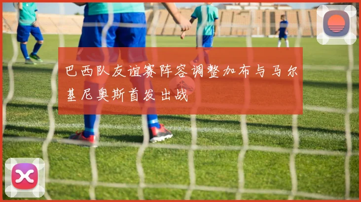 巴西队友谊赛阵容调整加布与马尔基尼奥斯首发出战