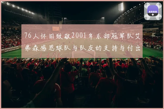 76人怀旧致敬2001年东部冠军队艾弗森感恩球队与队友的支持与付出