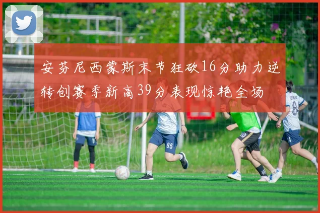 安芬尼西蒙斯末节狂砍16分助力逆转创赛季新高39分表现惊艳全场