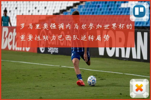 罗马里奥强调内马尔参加世界杯的重要性助力巴西队逆转局势