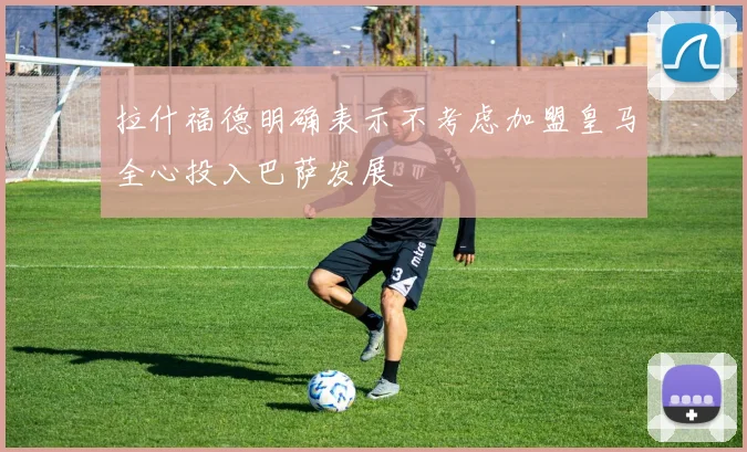 拉什福德明确表示不考虑加盟皇马全心投入巴萨发展