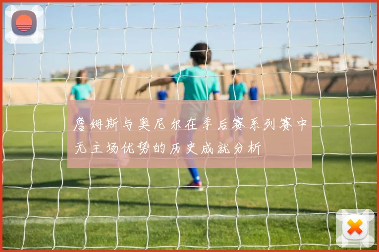 詹姆斯与奥尼尔在季后赛系列赛中无主场优势的历史成就分析