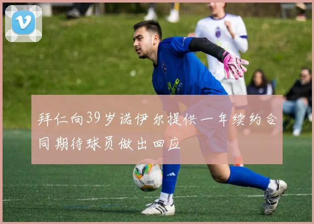 拜仁向39岁诺伊尔提供一年续约合同期待球员做出回应