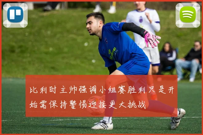比利时主帅强调小组赛胜利只是开始需保持警惕迎接更大挑战