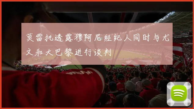 莫雷托透露穆阿尼经纪人同时与尤文和大巴黎进行谈判