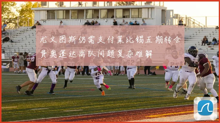 尤文图斯仍需支付莱比锡五期转会费奥蓬达离队问题复杂难解