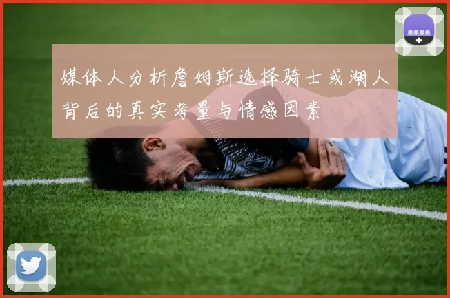 媒体人分析詹姆斯选择骑士或湖人背后的真实考量与情感因素