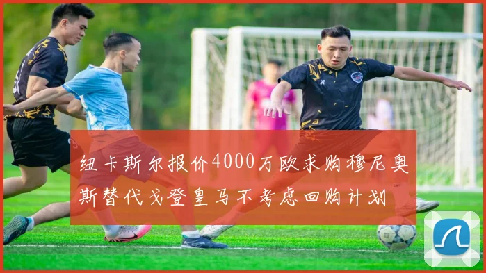 纽卡斯尔报价4000万欧求购穆尼奥斯替代戈登皇马不考虑回购计划