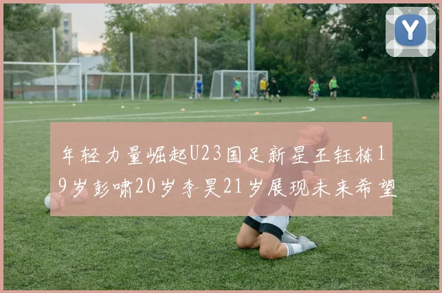 年轻力量崛起U23国足新星王钰栋19岁彭啸20岁李昊21岁展现未来希望