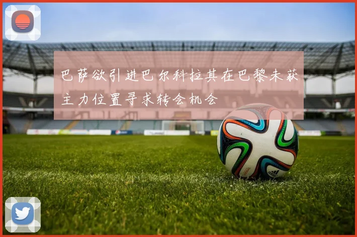 巴萨欲引进巴尔科拉其在巴黎未获主力位置寻求转会机会