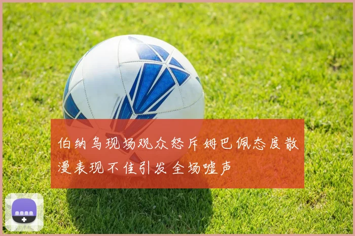 伯纳乌现场观众怒斥姆巴佩态度散漫表现不佳引发全场嘘声