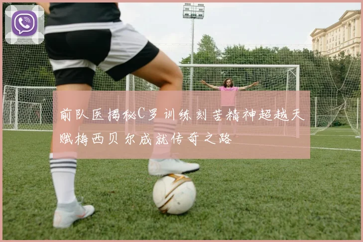 前队医揭秘C罗训练刻苦精神超越天赋梅西贝尔成就传奇之路