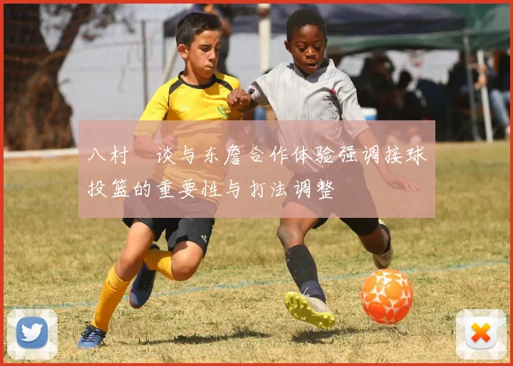 八村塁谈与东詹合作体验强调接球投篮的重要性与打法调整