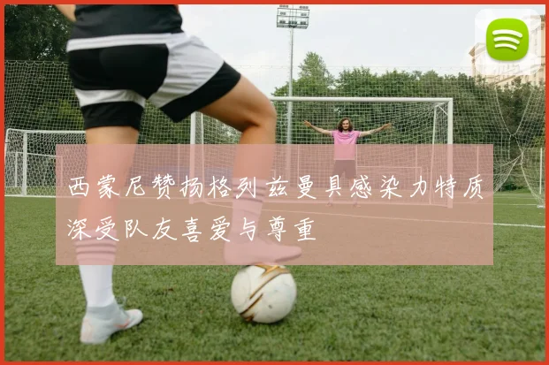 西蒙尼赞扬格列兹曼具感染力特质深受队友喜爱与尊重