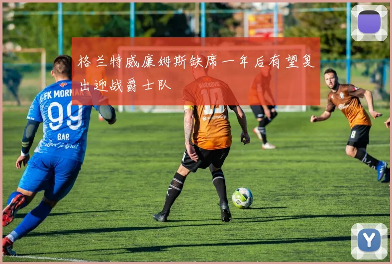 格兰特威廉姆斯缺席一年后有望复出迎战爵士队