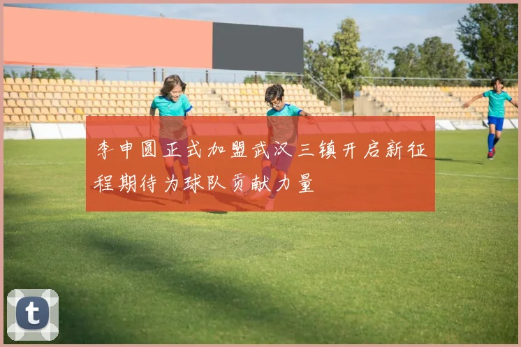 李申圆正式加盟武汉三镇开启新征程期待为球队贡献力量