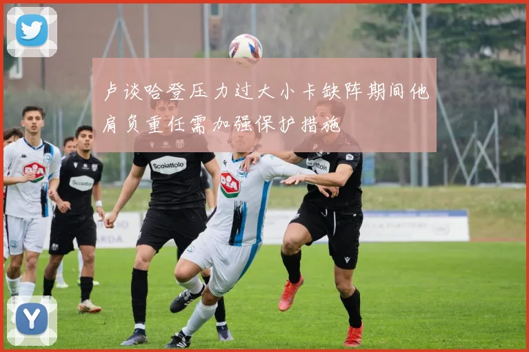 卢谈哈登压力过大小卡缺阵期间他肩负重任需加强保护措施