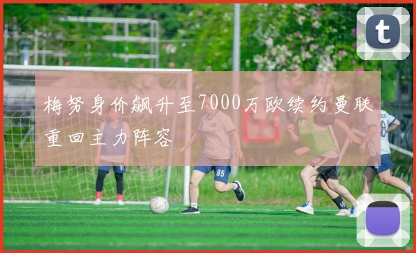 梅努身价飙升至7000万欧续约曼联重回主力阵容