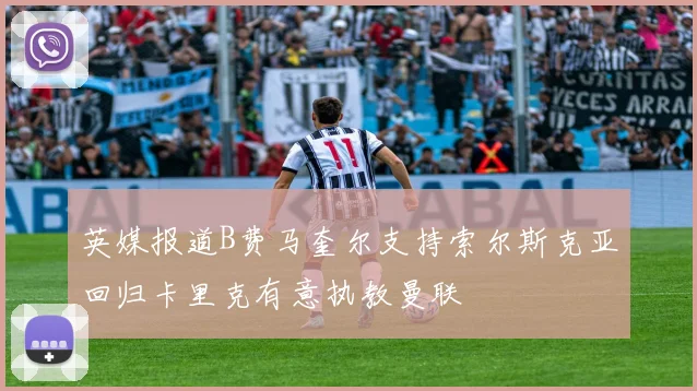 英媒报道B费马奎尔支持索尔斯克亚回归卡里克有意执教曼联