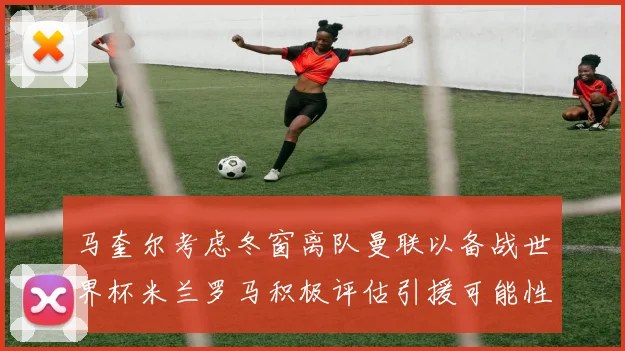 马奎尔考虑冬窗离队曼联以备战世界杯米兰罗马积极评估引援可能性