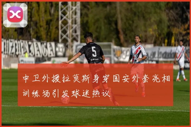 中卫外援拉莫斯身穿国安外套亮相训练场引发球迷热议