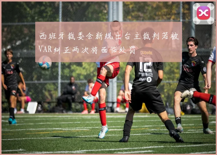 西班牙裁委会新规出台主裁判若被VAR纠正两次将面临处罚
