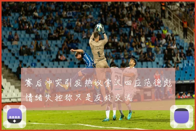 赛后冲突引发热议索汉回应范德彪情绪失控称只是友好交流