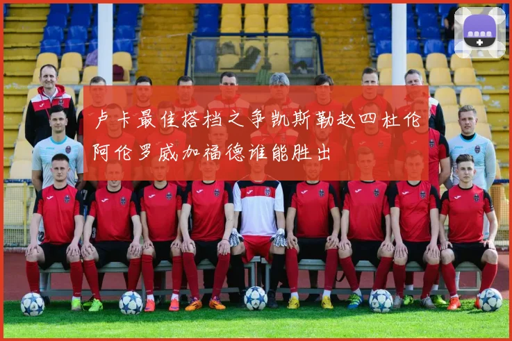 卢卡最佳搭档之争凯斯勒赵四杜伦阿伦罗威加福德谁能胜出